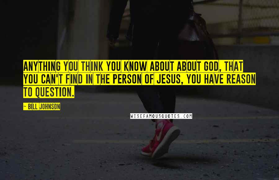 Bill Johnson Quotes: Anything you think you know about about God, that you can't find in the person of Jesus, you have reason to question.