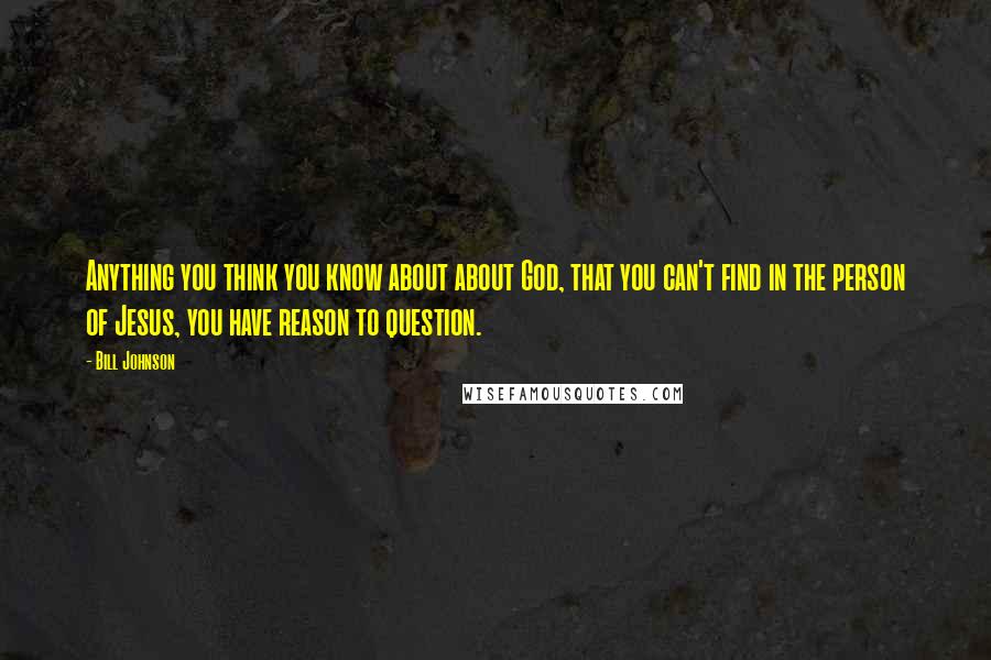 Bill Johnson Quotes: Anything you think you know about about God, that you can't find in the person of Jesus, you have reason to question.