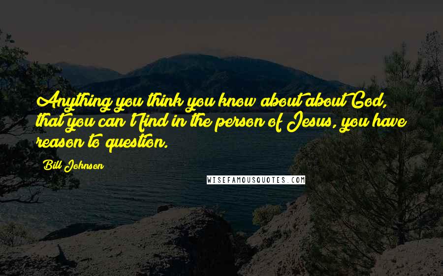 Bill Johnson Quotes: Anything you think you know about about God, that you can't find in the person of Jesus, you have reason to question.