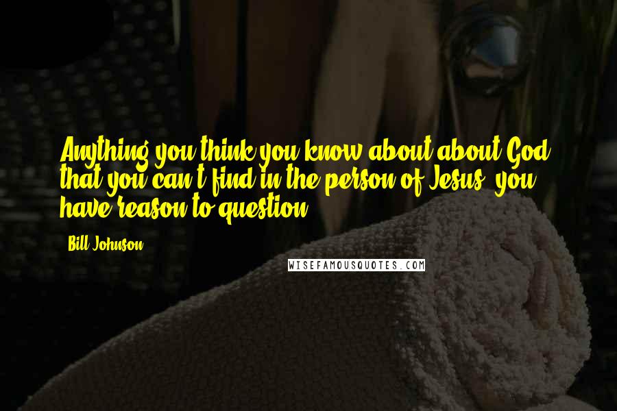 Bill Johnson Quotes: Anything you think you know about about God, that you can't find in the person of Jesus, you have reason to question.