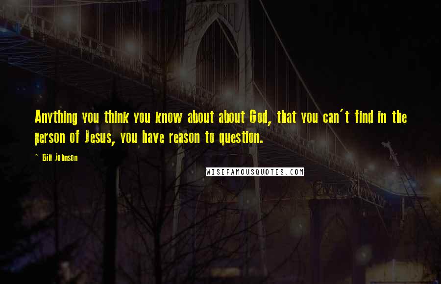 Bill Johnson Quotes: Anything you think you know about about God, that you can't find in the person of Jesus, you have reason to question.