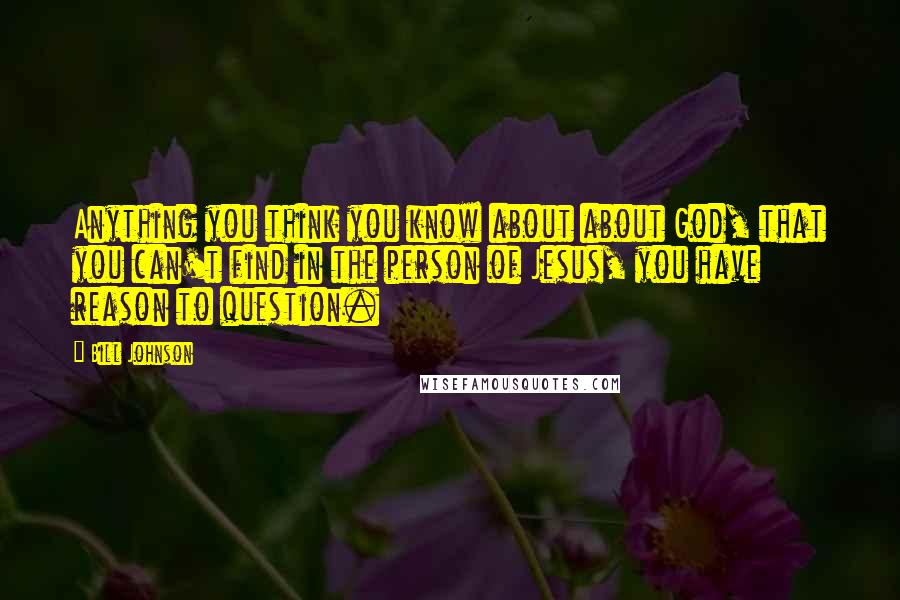 Bill Johnson Quotes: Anything you think you know about about God, that you can't find in the person of Jesus, you have reason to question.