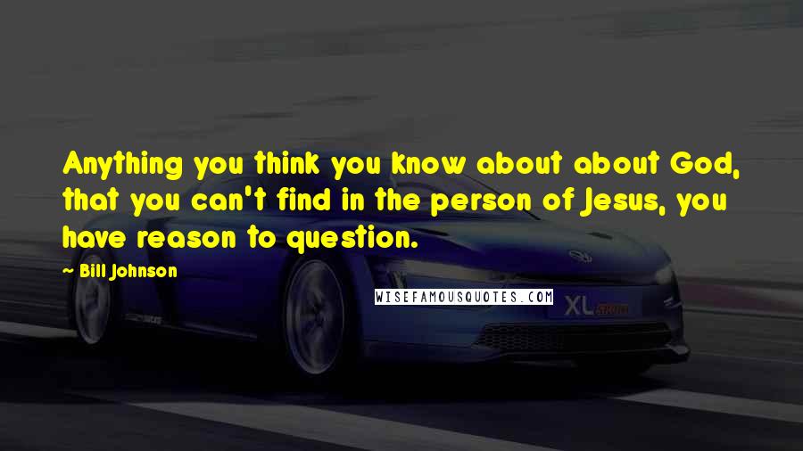 Bill Johnson Quotes: Anything you think you know about about God, that you can't find in the person of Jesus, you have reason to question.