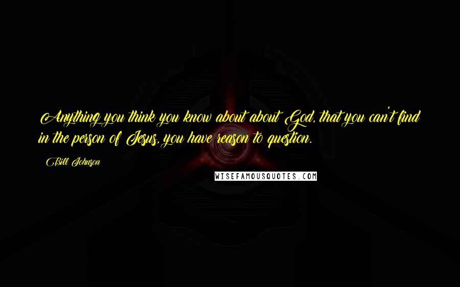 Bill Johnson Quotes: Anything you think you know about about God, that you can't find in the person of Jesus, you have reason to question.