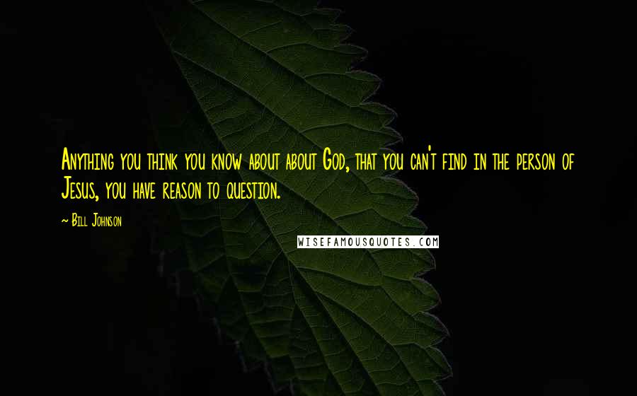 Bill Johnson Quotes: Anything you think you know about about God, that you can't find in the person of Jesus, you have reason to question.