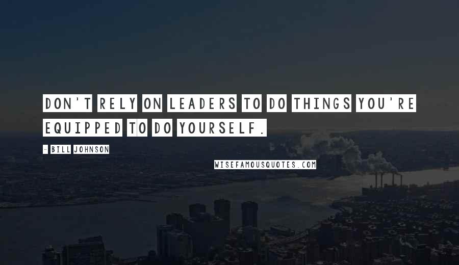 Bill Johnson Quotes: Don't rely on leaders to do things you're equipped to do yourself.
