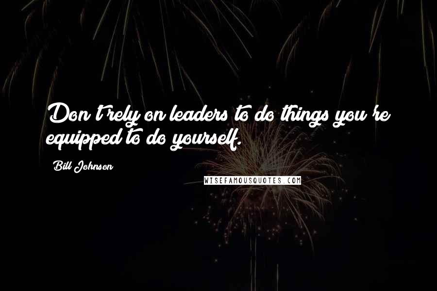 Bill Johnson Quotes: Don't rely on leaders to do things you're equipped to do yourself.