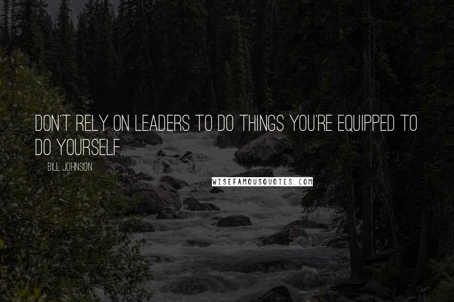 Bill Johnson Quotes: Don't rely on leaders to do things you're equipped to do yourself.