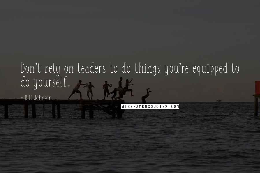 Bill Johnson Quotes: Don't rely on leaders to do things you're equipped to do yourself.