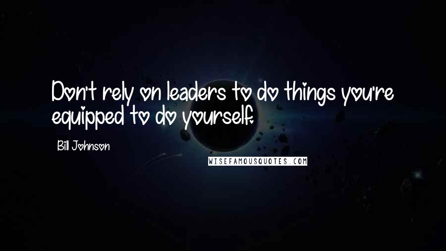 Bill Johnson Quotes: Don't rely on leaders to do things you're equipped to do yourself.