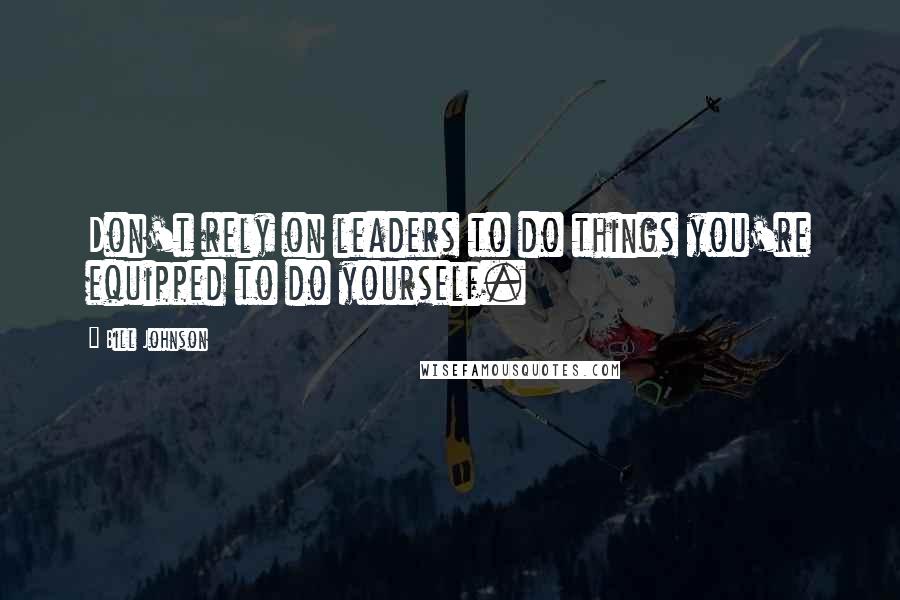 Bill Johnson Quotes: Don't rely on leaders to do things you're equipped to do yourself.