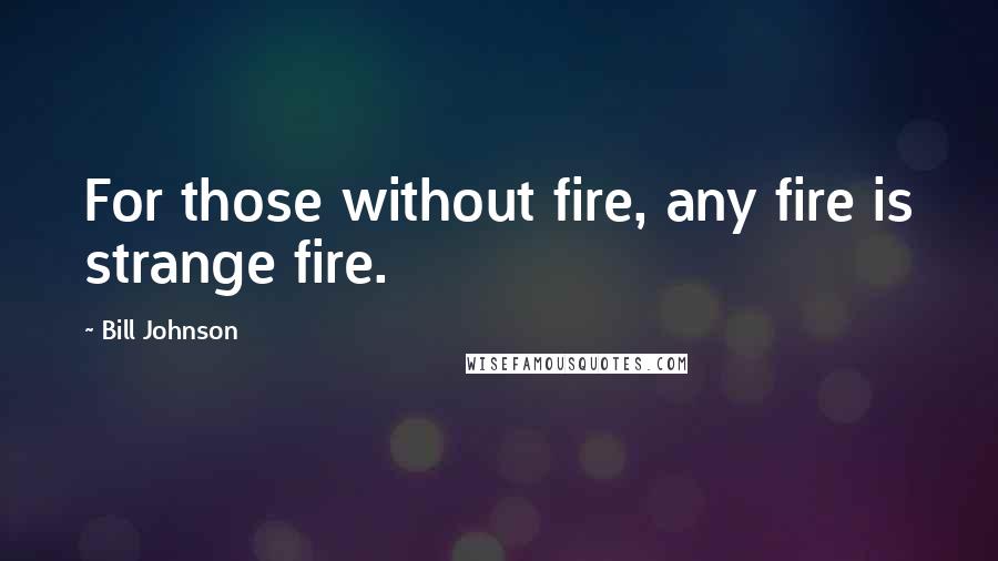 Bill Johnson Quotes: For those without fire, any fire is strange fire.