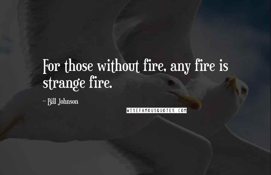 Bill Johnson Quotes: For those without fire, any fire is strange fire.