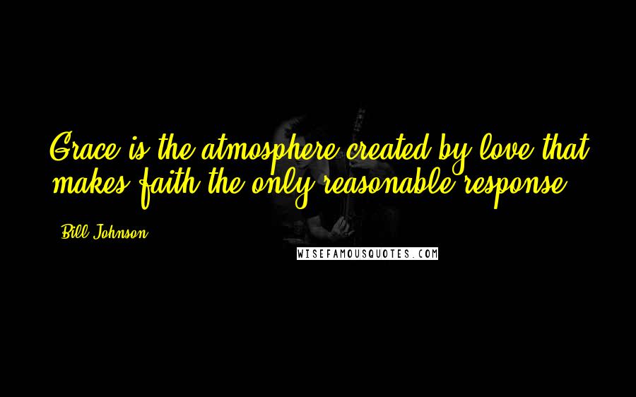 Bill Johnson Quotes: Grace is the atmosphere created by love that makes faith the only reasonable response
