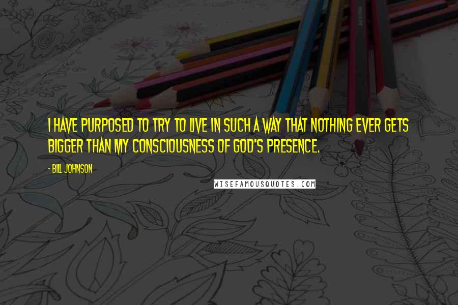 Bill Johnson Quotes: I have purposed to try to live in such a way that nothing ever gets bigger than my consciousness of God's presence.