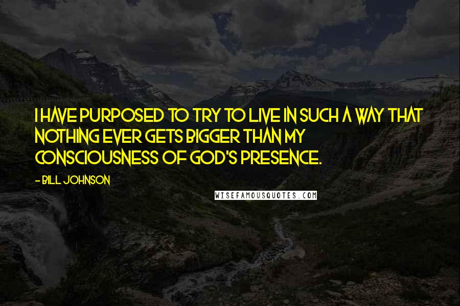 Bill Johnson Quotes: I have purposed to try to live in such a way that nothing ever gets bigger than my consciousness of God's presence.