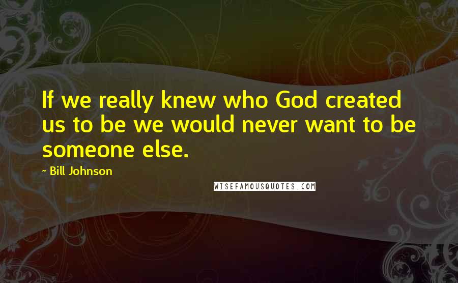 Bill Johnson Quotes: If we really knew who God created us to be we would never want to be someone else.