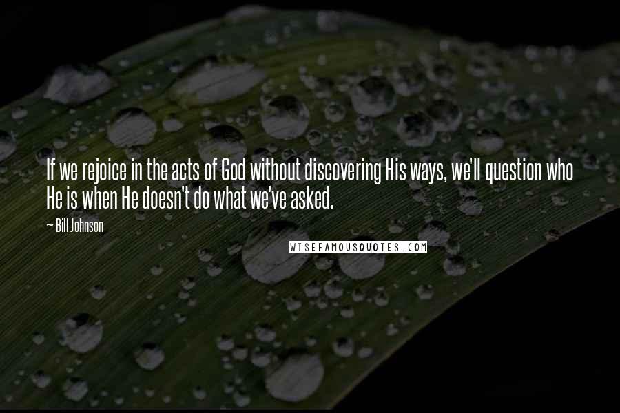 Bill Johnson Quotes: If we rejoice in the acts of God without discovering His ways, we'll question who He is when He doesn't do what we've asked.