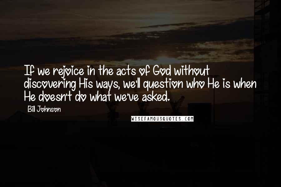 Bill Johnson Quotes: If we rejoice in the acts of God without discovering His ways, we'll question who He is when He doesn't do what we've asked.
