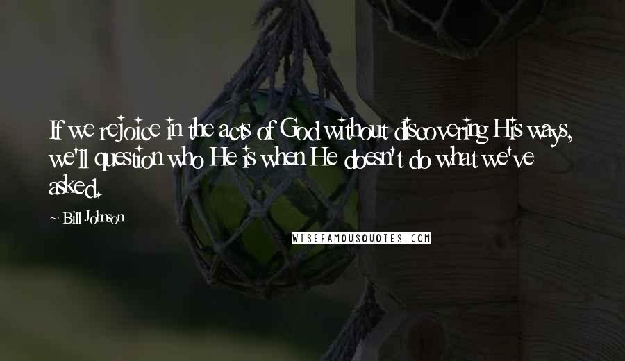 Bill Johnson Quotes: If we rejoice in the acts of God without discovering His ways, we'll question who He is when He doesn't do what we've asked.
