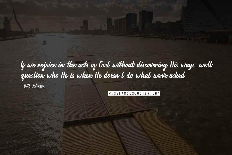 Bill Johnson Quotes: If we rejoice in the acts of God without discovering His ways, we'll question who He is when He doesn't do what we've asked.