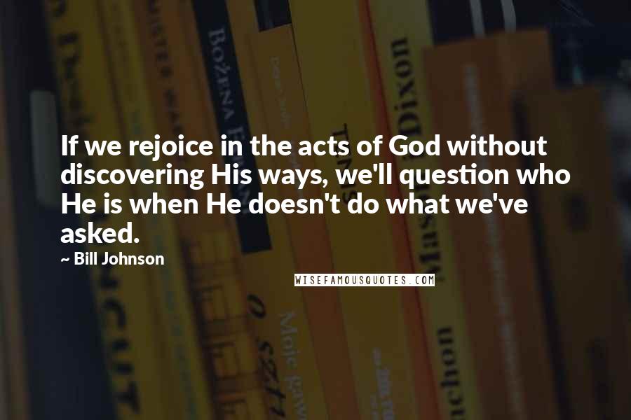 Bill Johnson Quotes: If we rejoice in the acts of God without discovering His ways, we'll question who He is when He doesn't do what we've asked.