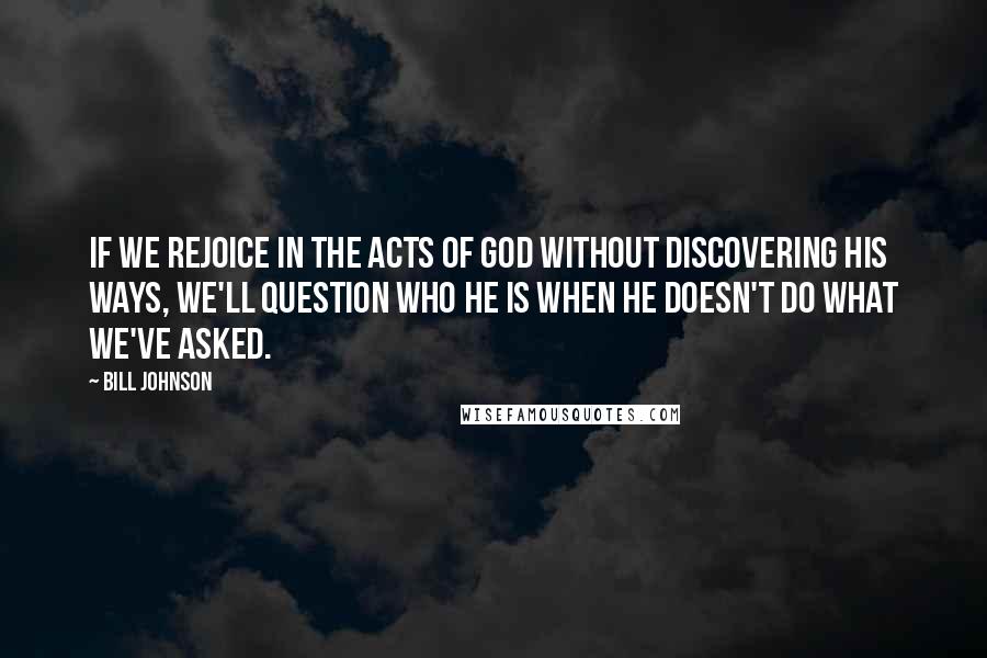 Bill Johnson Quotes: If we rejoice in the acts of God without discovering His ways, we'll question who He is when He doesn't do what we've asked.