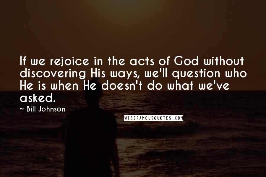 Bill Johnson Quotes: If we rejoice in the acts of God without discovering His ways, we'll question who He is when He doesn't do what we've asked.