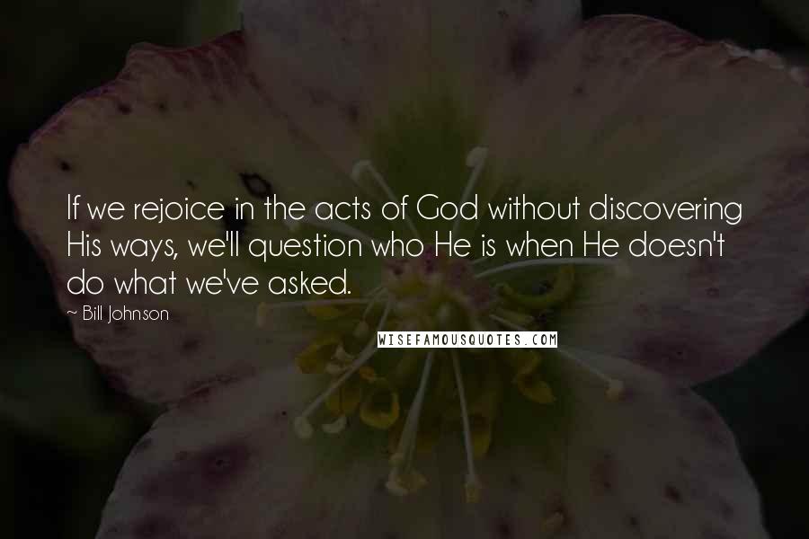 Bill Johnson Quotes: If we rejoice in the acts of God without discovering His ways, we'll question who He is when He doesn't do what we've asked.