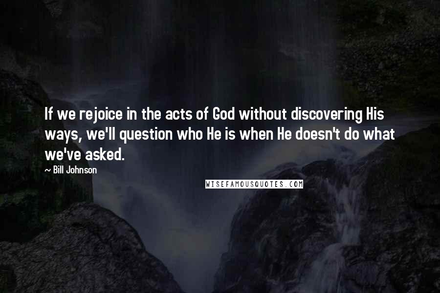 Bill Johnson Quotes: If we rejoice in the acts of God without discovering His ways, we'll question who He is when He doesn't do what we've asked.