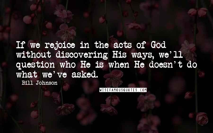Bill Johnson Quotes: If we rejoice in the acts of God without discovering His ways, we'll question who He is when He doesn't do what we've asked.