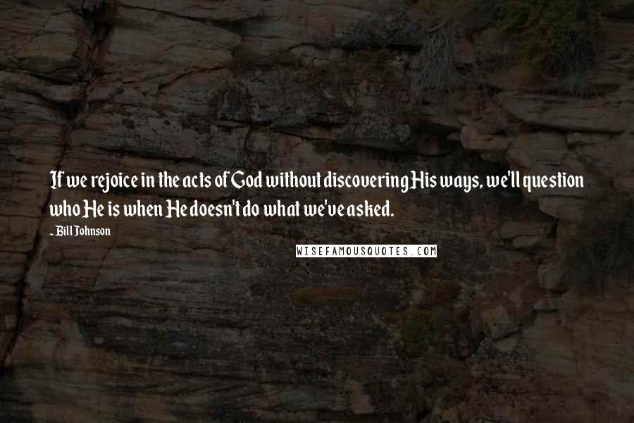 Bill Johnson Quotes: If we rejoice in the acts of God without discovering His ways, we'll question who He is when He doesn't do what we've asked.