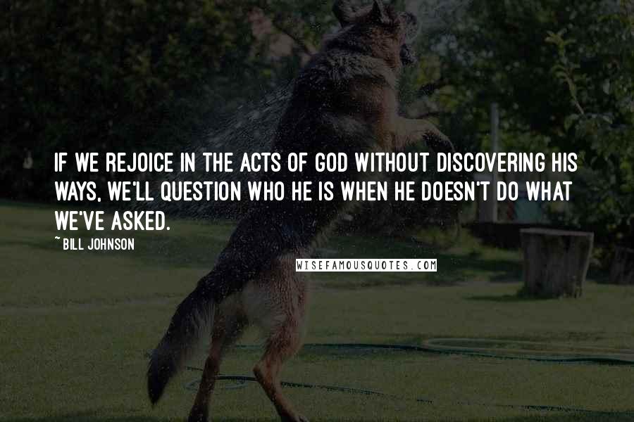 Bill Johnson Quotes: If we rejoice in the acts of God without discovering His ways, we'll question who He is when He doesn't do what we've asked.