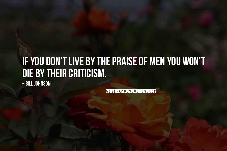 Bill Johnson Quotes: If you don't live by the praise of men you won't die by their criticism.