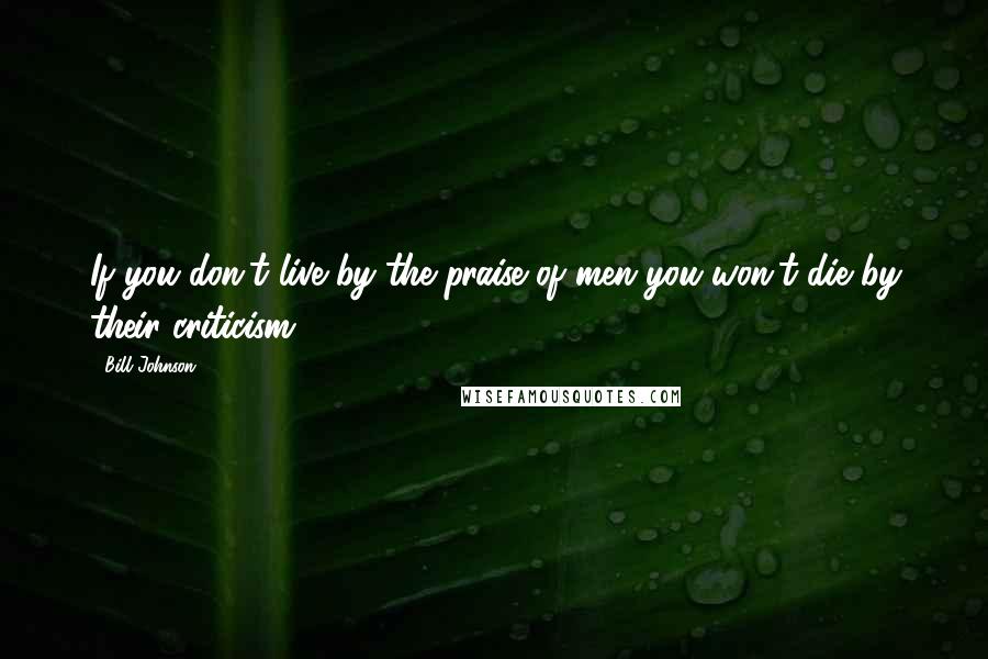 Bill Johnson Quotes: If you don't live by the praise of men you won't die by their criticism.