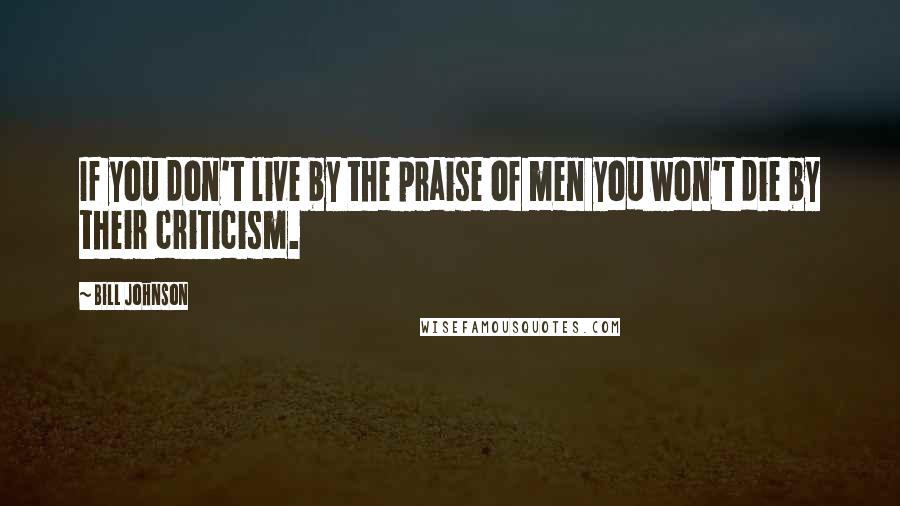 Bill Johnson Quotes: If you don't live by the praise of men you won't die by their criticism.