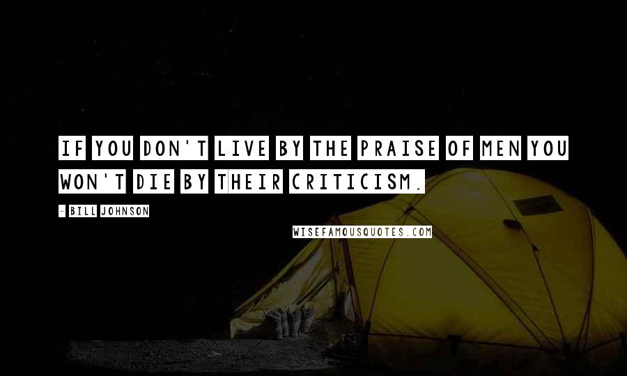 Bill Johnson Quotes: If you don't live by the praise of men you won't die by their criticism.