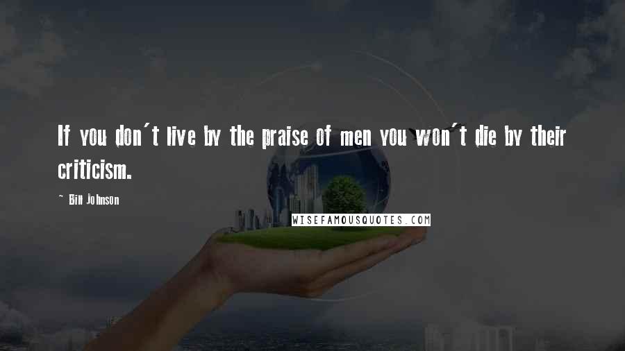 Bill Johnson Quotes: If you don't live by the praise of men you won't die by their criticism.