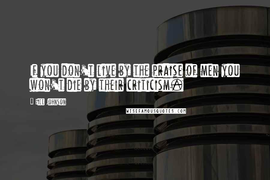 Bill Johnson Quotes: If you don't live by the praise of men you won't die by their criticism.