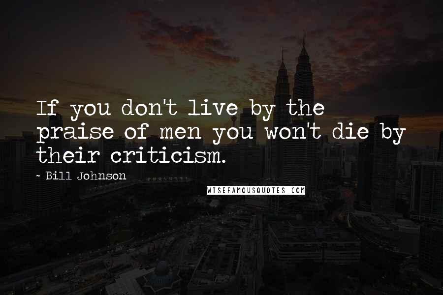 Bill Johnson Quotes: If you don't live by the praise of men you won't die by their criticism.