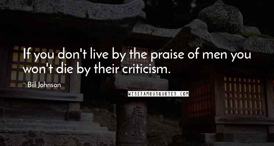 Bill Johnson Quotes: If you don't live by the praise of men you won't die by their criticism.