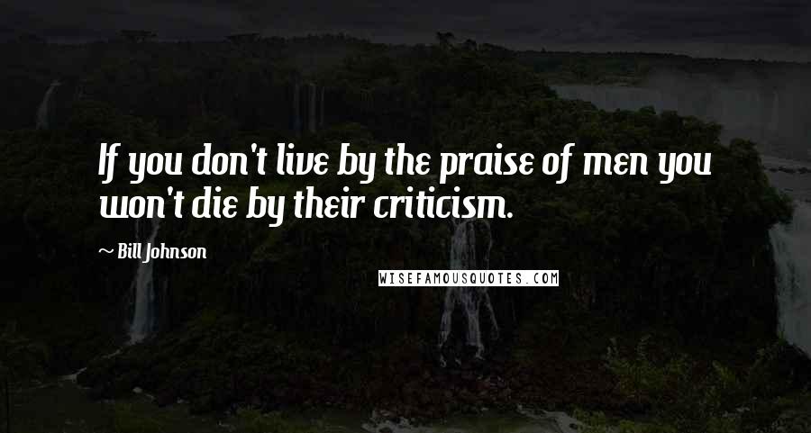 Bill Johnson Quotes: If you don't live by the praise of men you won't die by their criticism.