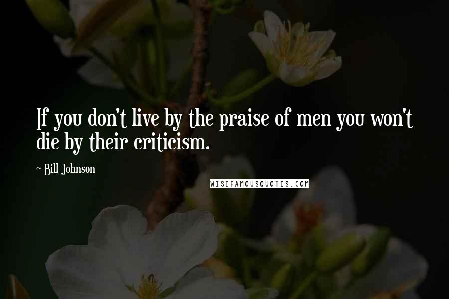 Bill Johnson Quotes: If you don't live by the praise of men you won't die by their criticism.