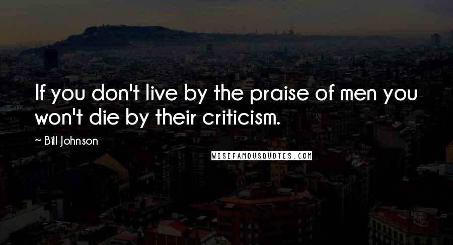 Bill Johnson Quotes: If you don't live by the praise of men you won't die by their criticism.