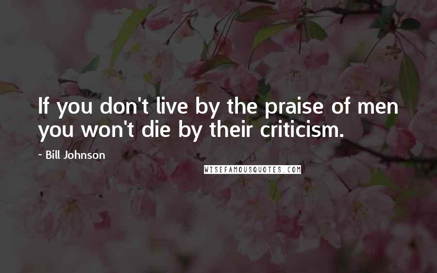 Bill Johnson Quotes: If you don't live by the praise of men you won't die by their criticism.