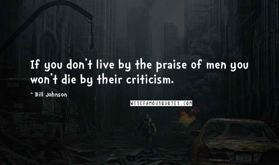 Bill Johnson Quotes: If you don't live by the praise of men you won't die by their criticism.