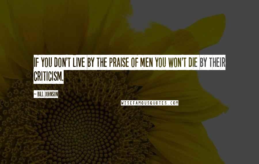 Bill Johnson Quotes: If you don't live by the praise of men you won't die by their criticism.