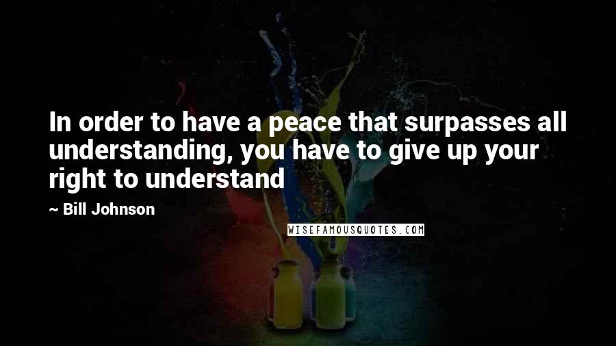 Bill Johnson Quotes: In order to have a peace that surpasses all understanding, you have to give up your right to understand