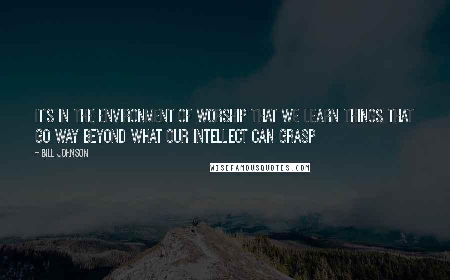 Bill Johnson Quotes: It's in the environment of worship that we learn things that go way beyond what our intellect can grasp