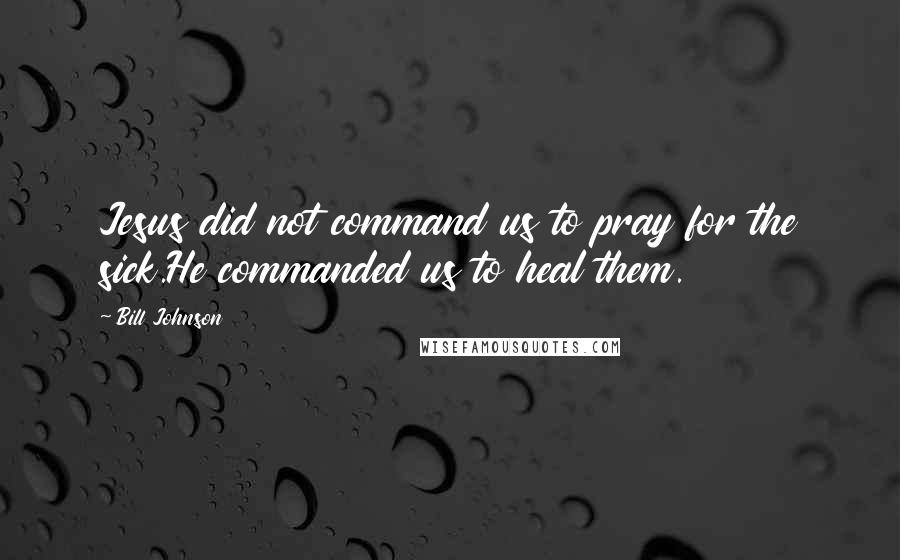Bill Johnson Quotes: Jesus did not command us to pray for the sick.He commanded us to heal them.